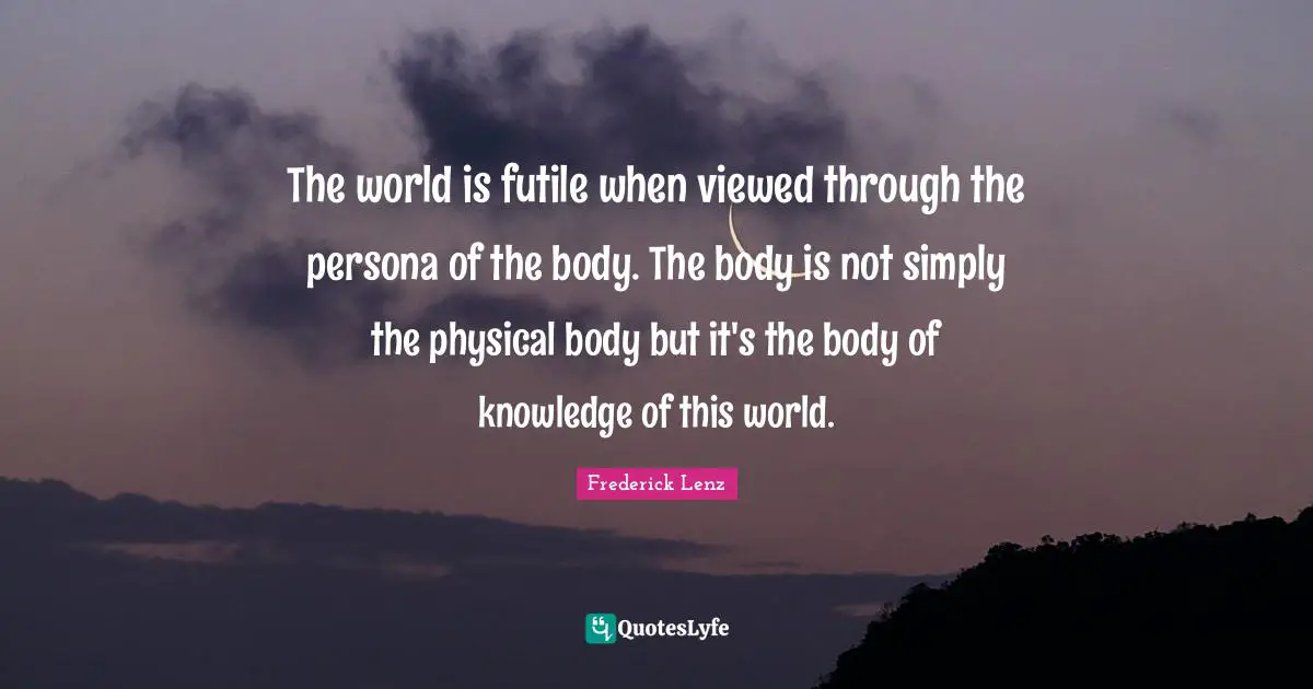 The world is futile when viewed through the persona of the body. The body is not simply the physical body but it's the body of knowledge of this world.