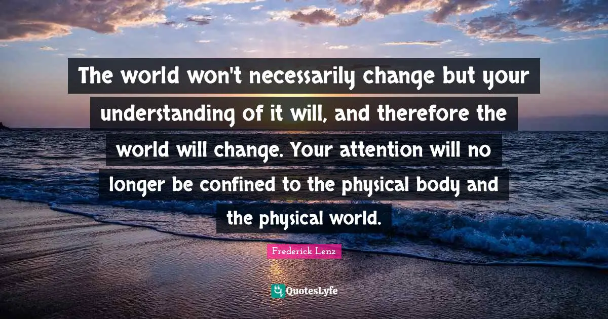 The world won't necessarily change but your understanding of it will, and therefore the world will change. Your attention will no longer be confined to the physical body and the physical world.