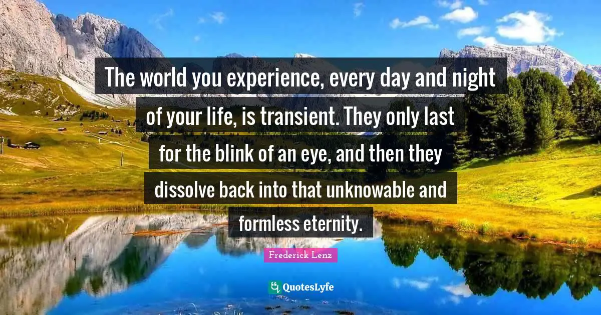 The world you experience, every day and night of your life, is transient. They only last for the blink of an eye, and then they dissolve back into that unknowable and formless eternity.