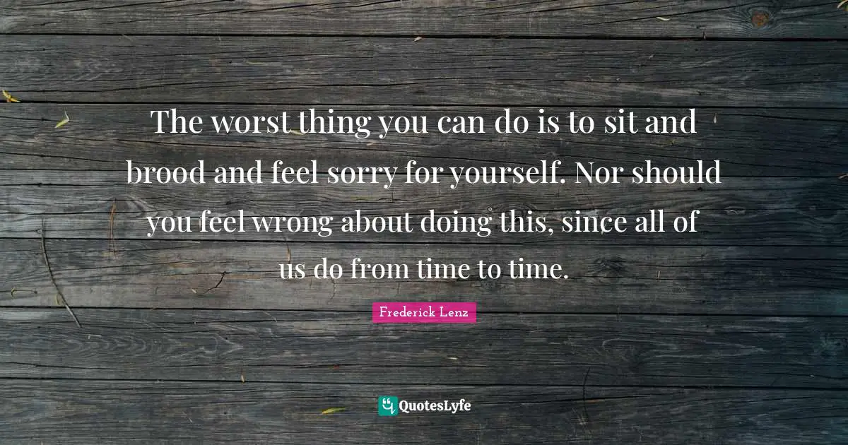 The worst thing you can do is to sit and brood and feel sorry for yourself. Nor should you feel wrong about doing this, since all of us do from time to time.