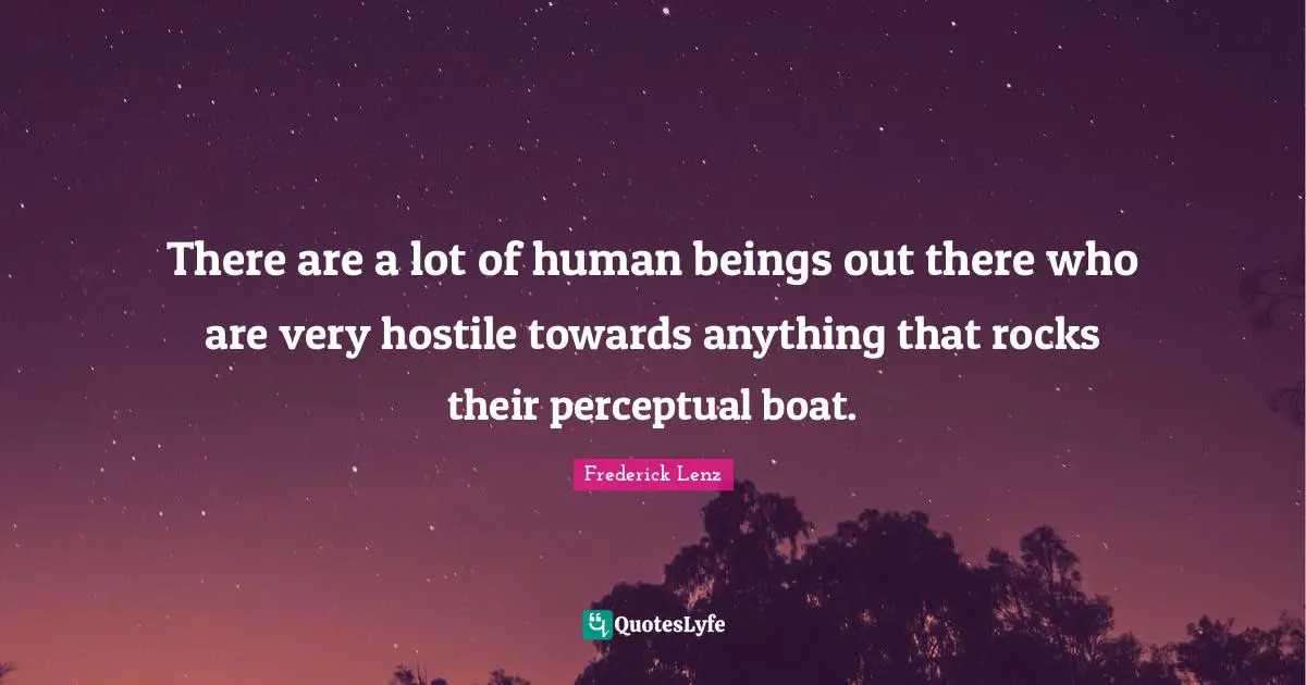 There are a lot of human beings out there who are very hostile towards anything that rocks their perceptual boat.