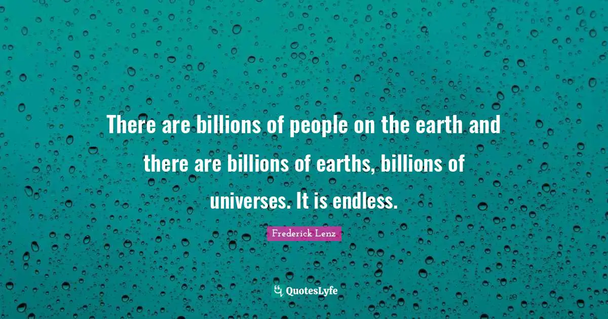 There are billions of people on the earth and there are billions of earths, billions of universes. It is endless.
