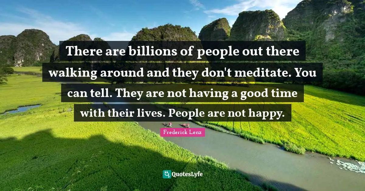 There are billions of people out there walking around and they don't meditate. You can tell. They are not having a good time with their lives. People are not happy.