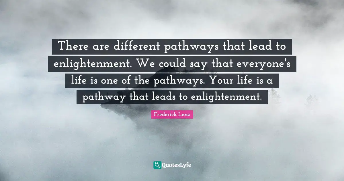 There are different pathways that lead to enlightenment. We could say that everyone's life is one of the pathways. Your life is a pathway that leads to enlightenment.