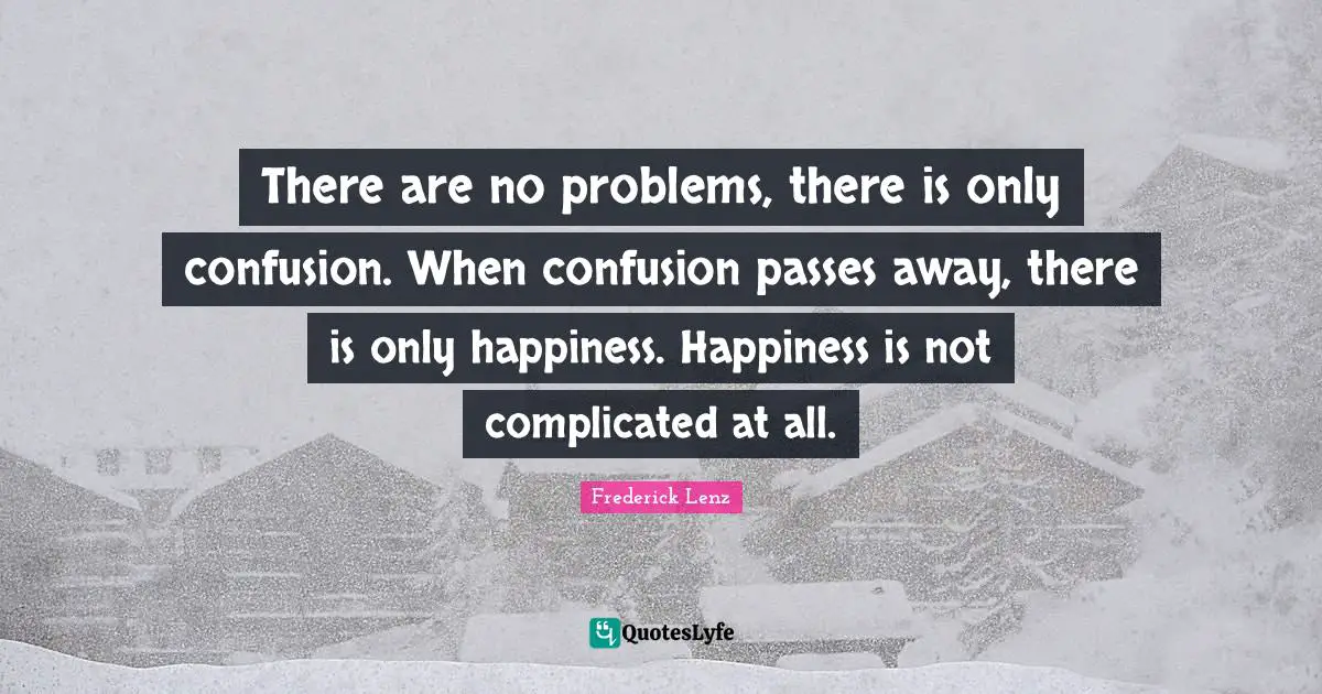 There are no problems, there is only confusion. When confusion passes away, there is only happiness. Happiness is not complicated at all.