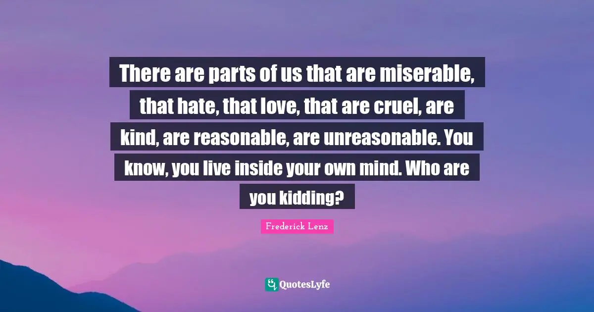 There are parts of us that are miserable, that hate, that love, that are cruel, are kind, are reasonable, are unreasonable. You know, you live inside your own mind. Who are you kidding?