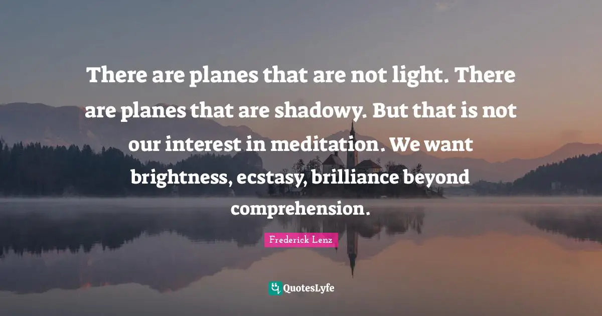 There are planes that are not light. There are planes that are shadowy. But that is not our interest in meditation. We want brightness, ecstasy, brilliance beyond comprehension.