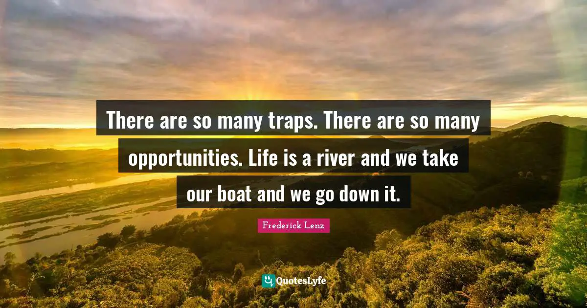 There are so many traps. There are so many opportunities. Life is a river and we take our boat and we go down it.