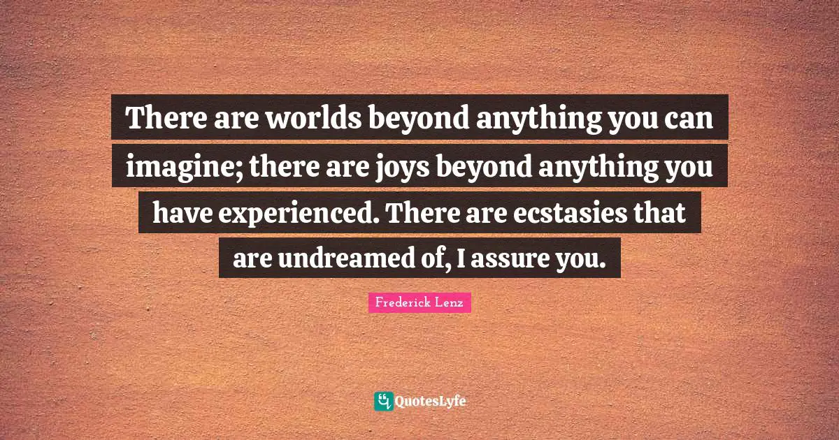 There are worlds beyond anything you can imagine; there are joys beyond anything you have experienced. There are ecstasies that are undreamed of, I assure you.