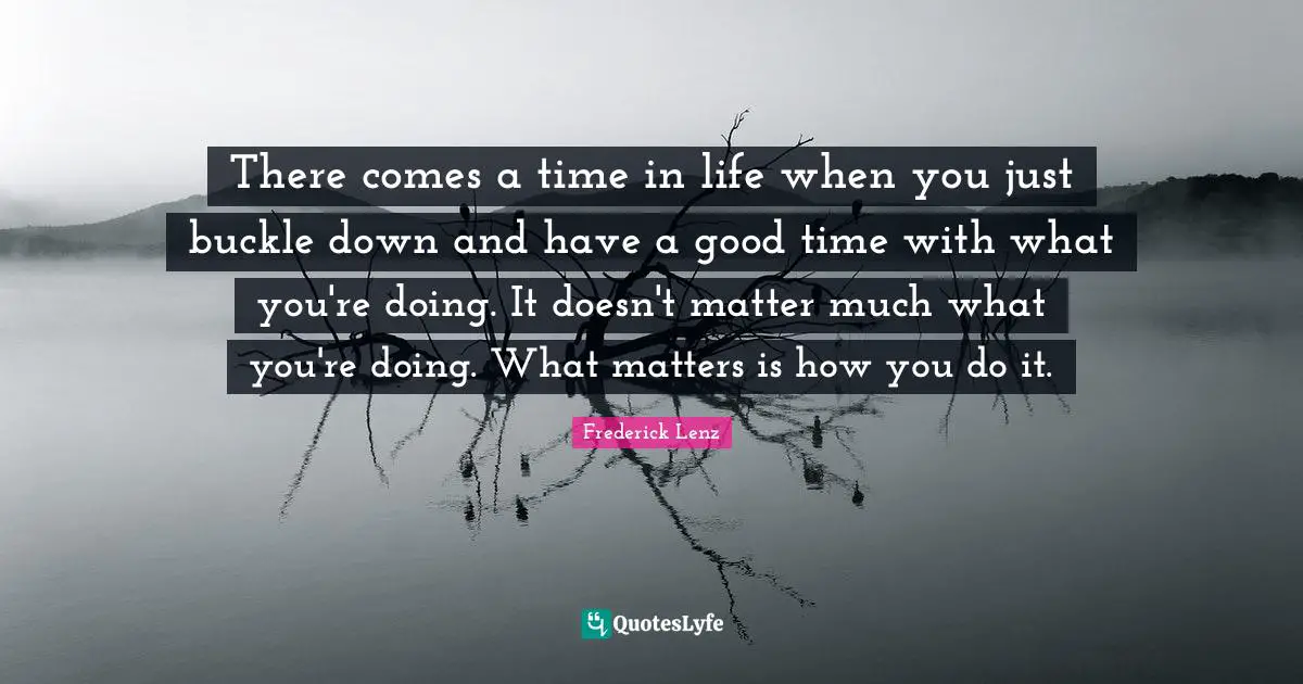 There comes a time in life when you just buckle down and have a good time with what you're doing. It doesn't matter much what you're doing. What matters is how you do it.