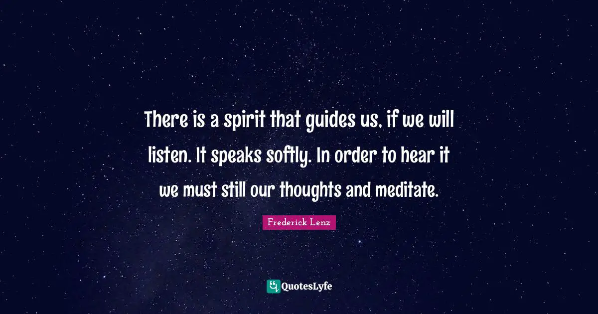 There is a spirit that guides us, if we will listen. It speaks softly. In order to hear it we must still our thoughts and meditate.