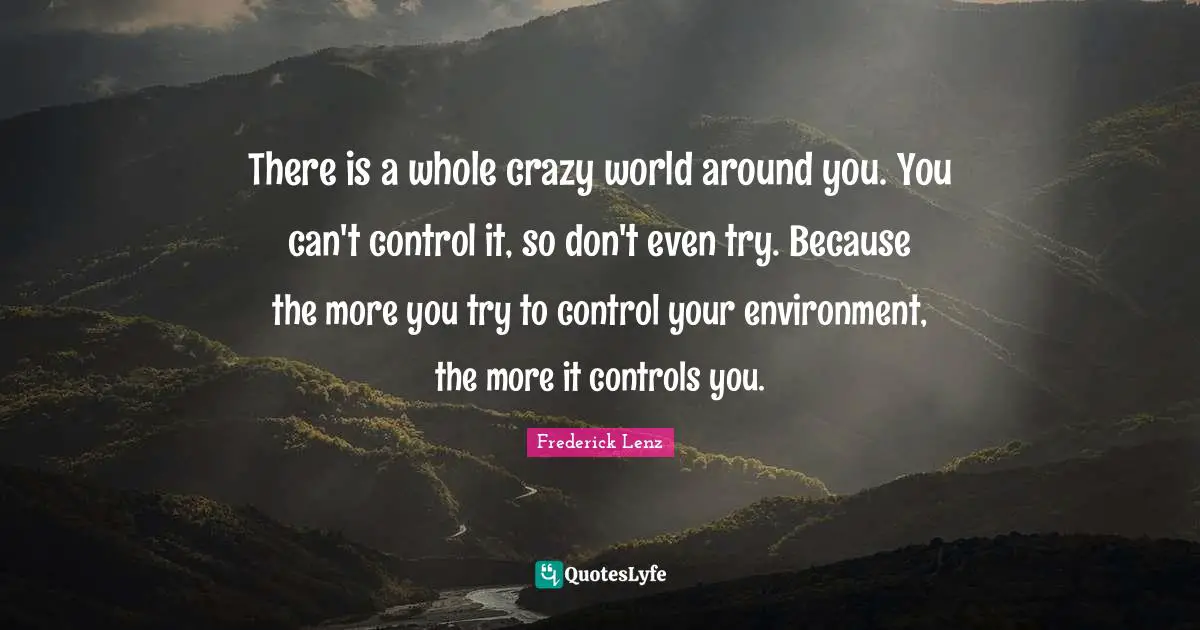 There is a whole crazy world around you. You can't control it, so don't even try. Because the more you try to control your environment, the more it controls you.