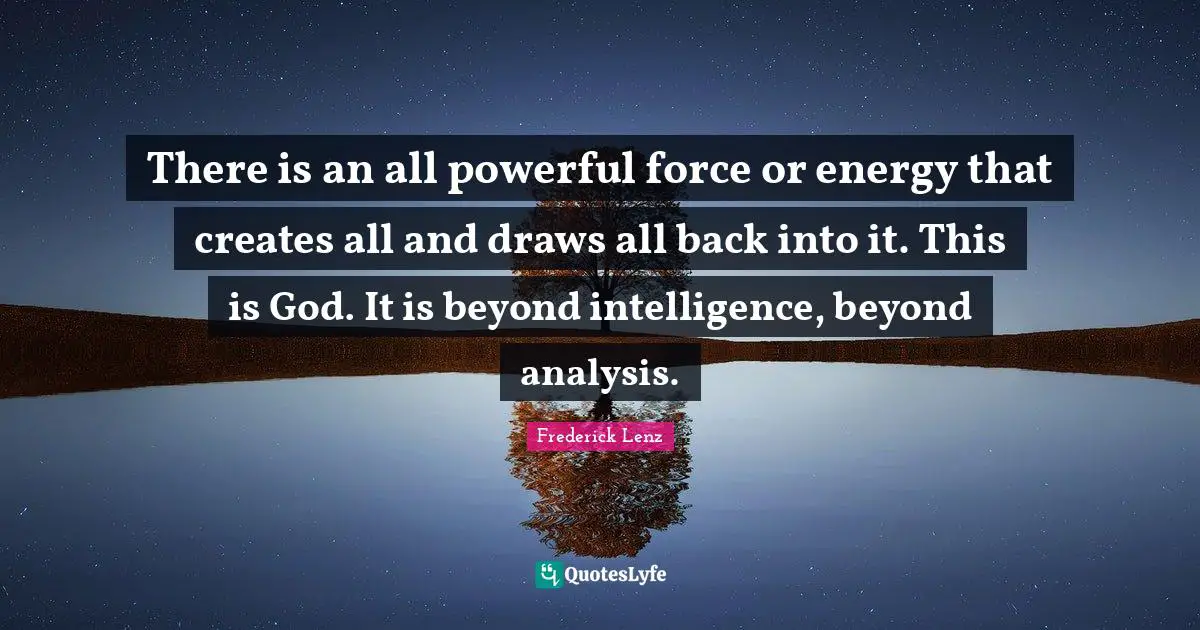 There is an all powerful force or energy that creates all and draws all back into it. This is God. It is beyond intelligence, beyond analysis.