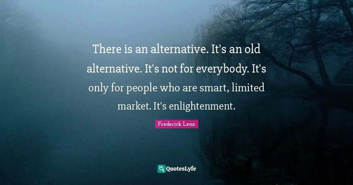 There is an alternative. It's an old alternative. It's not for everybody. It's only for people who are smart, limited market. It's enlightenment.