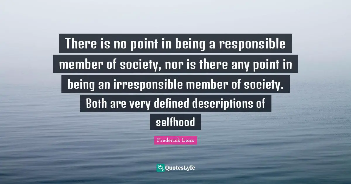 There is no point in being a responsible member of society, nor is there any point in being an irresponsible member of society. Both are very defined descriptions of selfhood