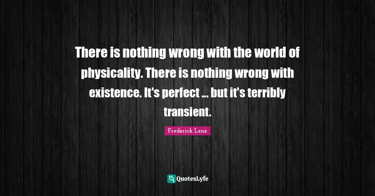 There is nothing wrong with the world of physicality. There is nothing wrong with existence. It's perfect ... but it's terribly transient.