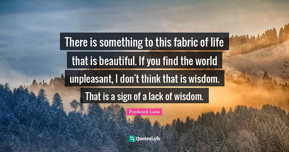 There is something to this fabric of life that is beautiful. If you find the world unpleasant, I don't think that is wisdom. That is a sign of a lack of wisdom.