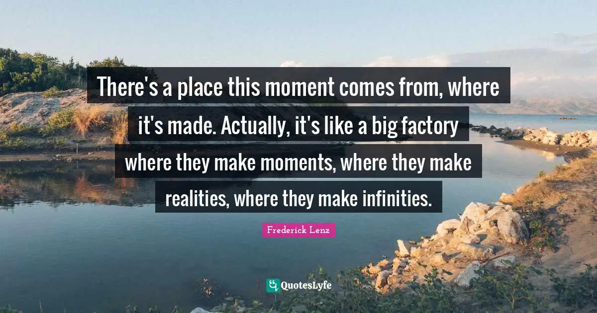 There's a place this moment comes from, where it's made. Actually, it's like a big factory where they make moments, where they make realities, where they make infinities.