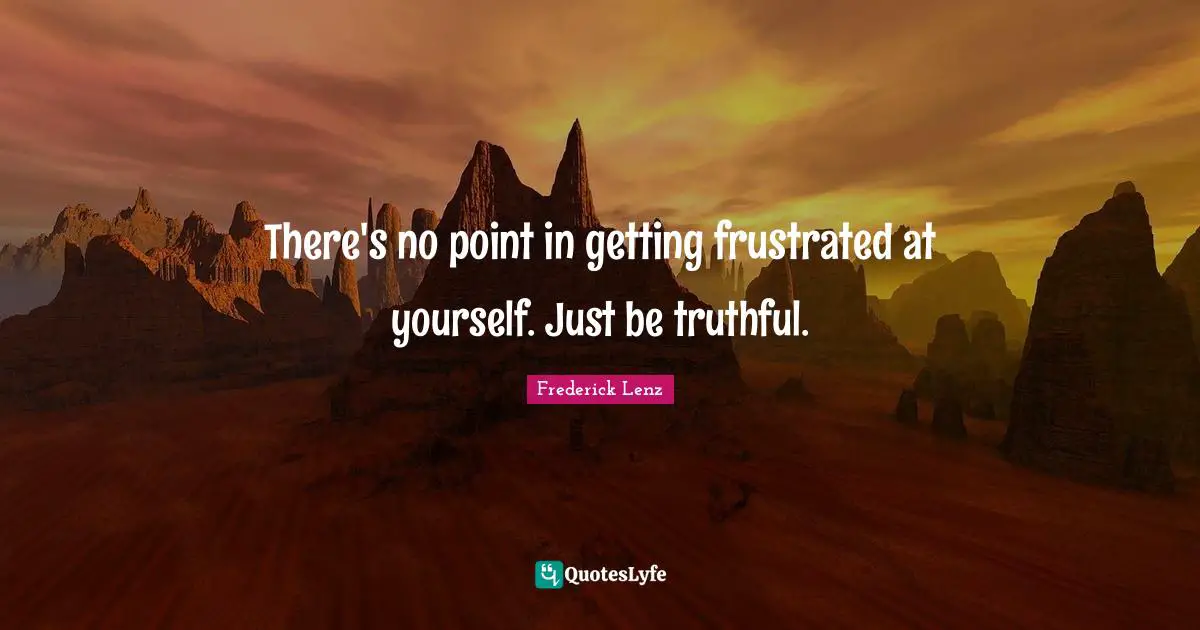There's no point in getting frustrated at yourself. Just be truthful.
