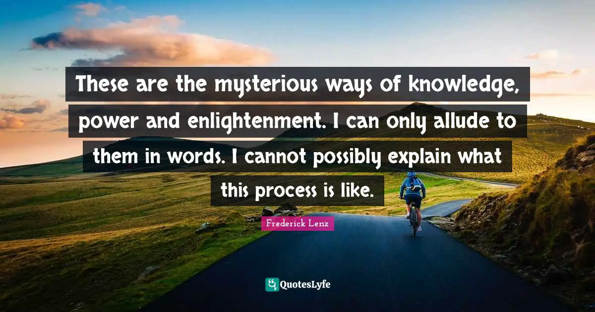 These are the mysterious ways of knowledge, power and enlightenment. I can only allude to them in words. I cannot possibly explain what this process is like.