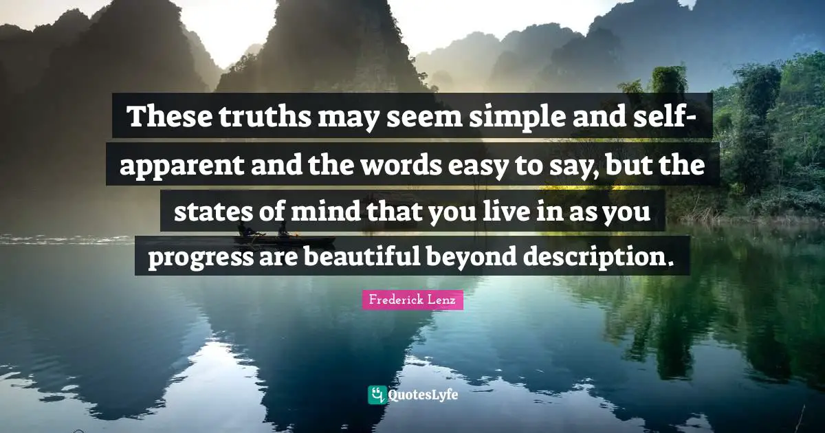 These truths may seem simple and self-apparent and the words easy to say, but the states of mind that you live in as you progress are beautiful beyond description.