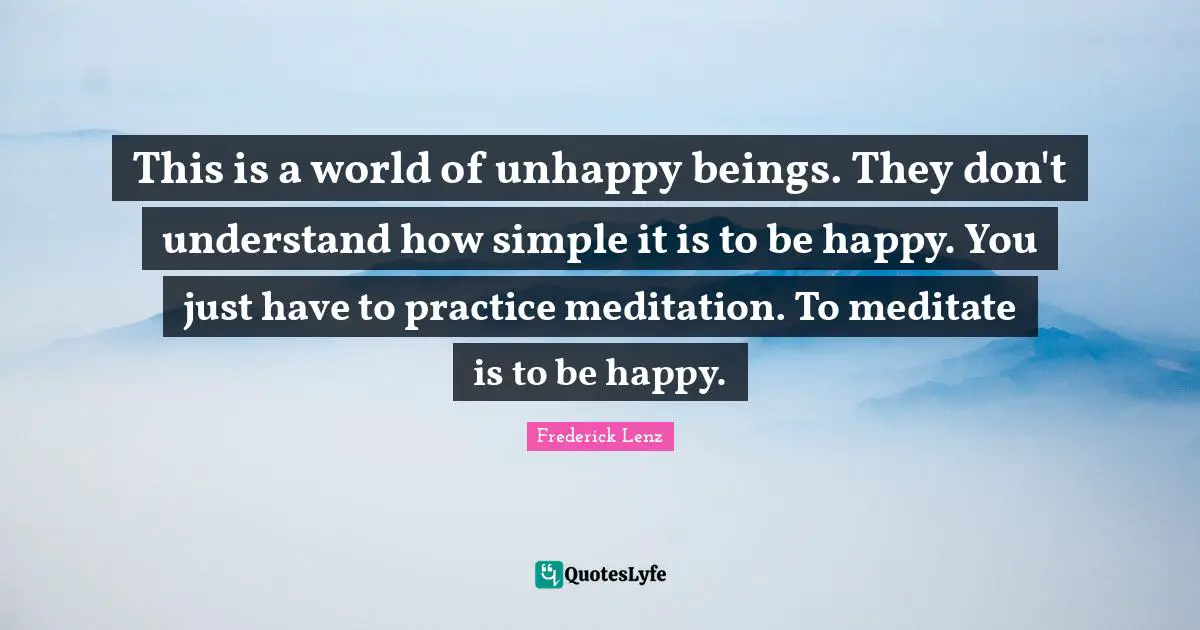 This is a world of unhappy beings. They don't understand how simple it is to be happy. You just have to practice meditation. To meditate is to be happy.