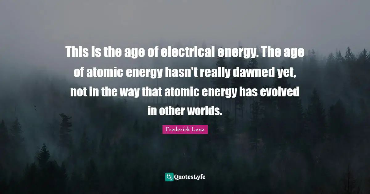 This is the age of electrical energy. The age of atomic energy hasn't really dawned yet, not in the way that atomic energy has evolved in other worlds.