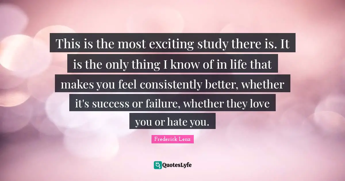 This is the most exciting study there is. It is the only thing I know of in life that makes you feel consistently better, whether it's success or failure, whether they love you or hate you.