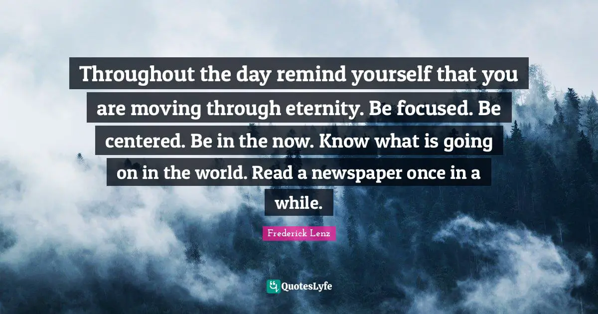 Throughout the day remind yourself that you are moving through eternity. Be focused. Be centered. Be in the now. Know what is going on in the world. Read a newspaper once in a while.