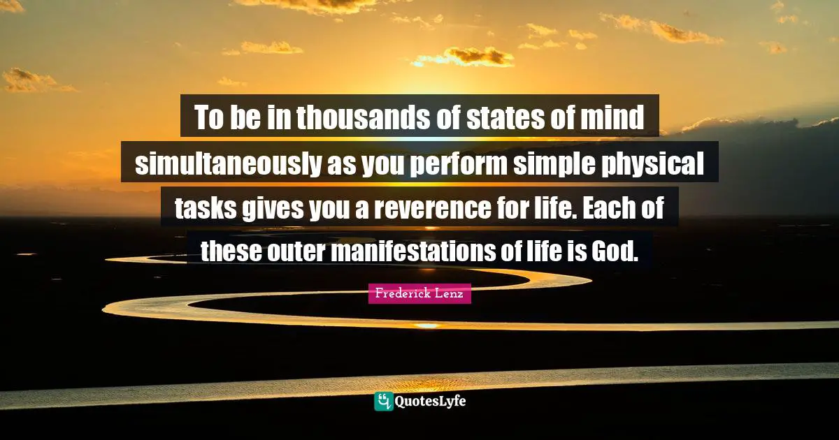 To be in thousands of states of mind simultaneously as you perform simple physical tasks gives you a reverence for life. Each of these outer manifestations of life is God.