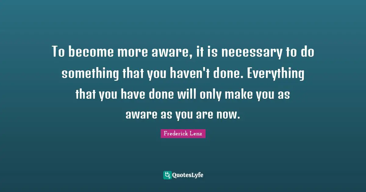 To become more aware, it is necessary to do something that you haven't done. Everything that you have done will only make you as aware as you are now.
