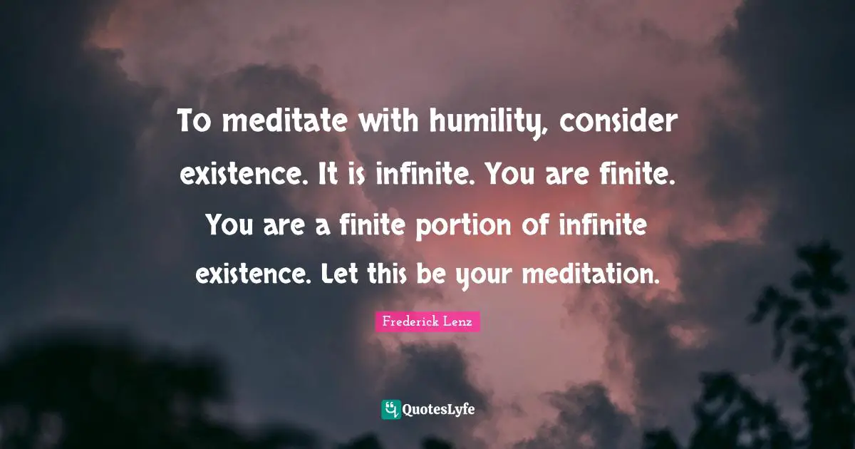 To meditate with humility, consider existence. It is infinite. You are finite. You are a finite portion of infinite existence. Let this be your meditation.