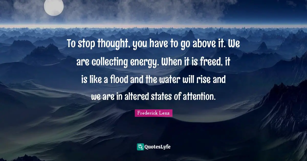 To stop thought, you have to go above it. We are collecting energy. When it is freed, it is like a flood and the water will rise and we are in altered states of attention.