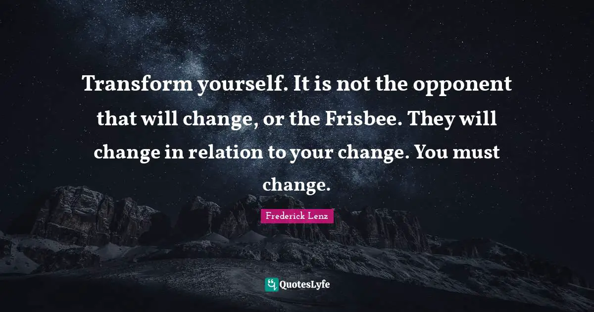 Transform yourself. It is not the opponent that will change, or the Frisbee. They will change in relation to your change. You must change.