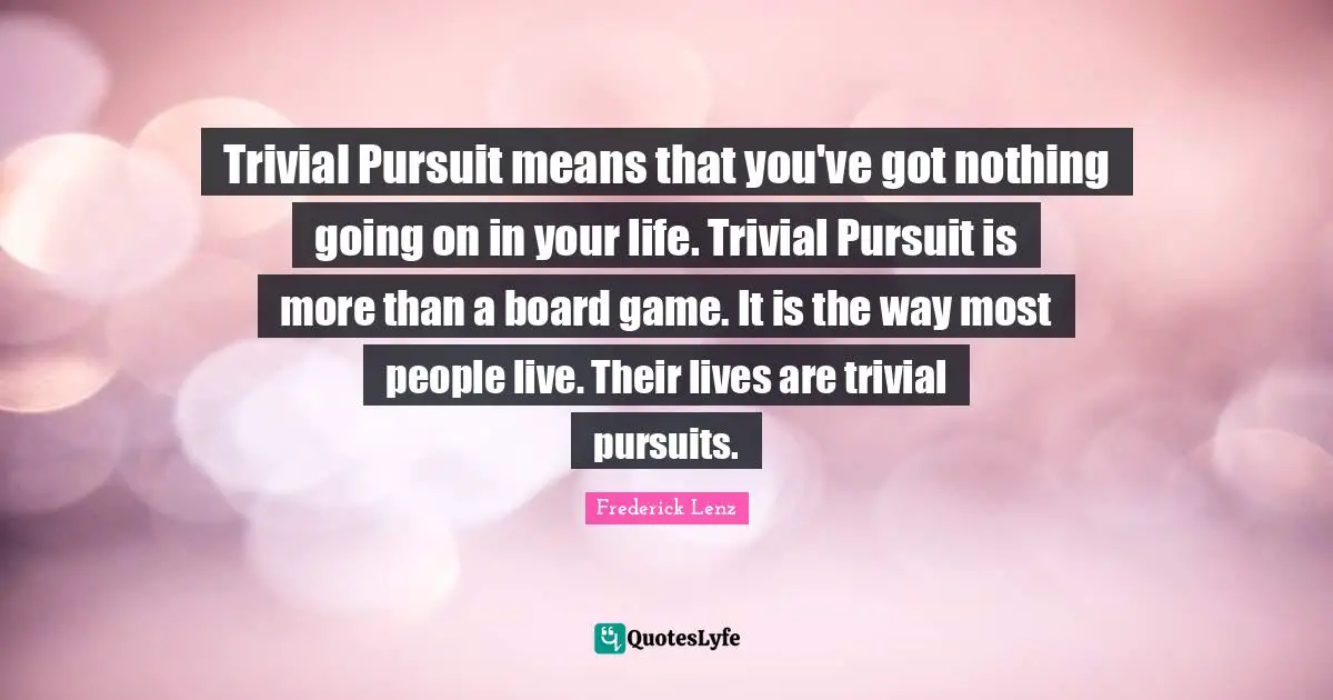 Trivial Pursuit means that you've got nothing going on in your life. Trivial Pursuit is more than a board game. It is the way most people live. Their lives are trivial pursuits.