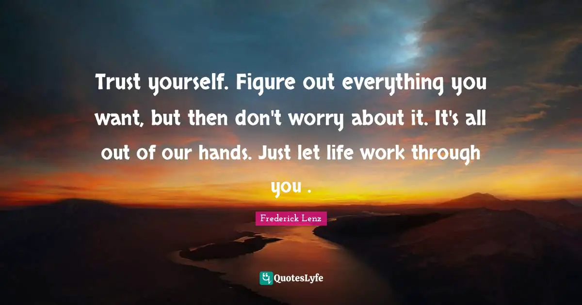 Trust yourself. Figure out everything you want, but then don't worry about it. It's all out of our hands. Just let life work through you .