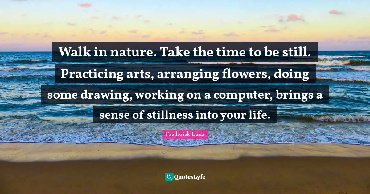Walk in nature. Take the time to be still. Practicing arts, arranging flowers, doing some drawing, working on a computer, brings a sense of stillness into your life.