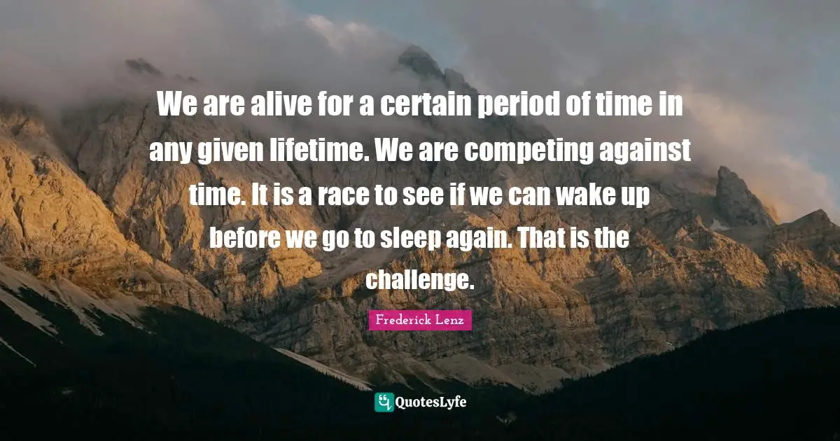We are alive for a certain period of time in any given lifetime. We are competing against time. It is a race to see if we can wake up before we go to sleep again. That is the challenge.