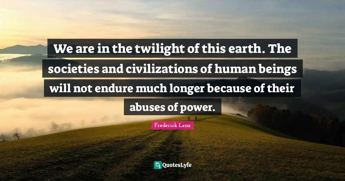 We are in the twilight of this earth. The societies and civilizations of human beings will not endure much longer because of their abuses of power.