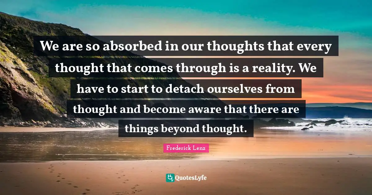 We are so absorbed in our thoughts that every thought that comes through is a reality. We have to start to detach ourselves from thought and become aware that there are things beyond thought.