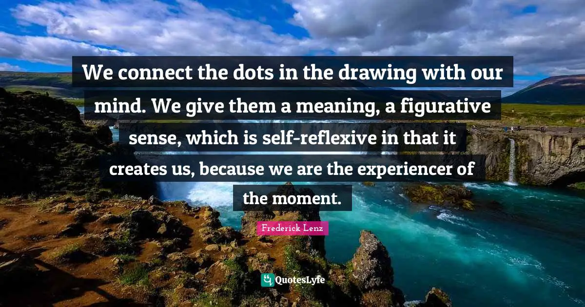 We connect the dots in the drawing with our mind. We give them a meaning, a figurative sense, which is self-reflexive in that it creates us, because we are the experiencer of the moment.