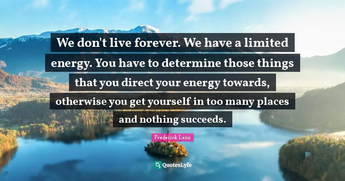 We don't live forever. We have a limited energy. You have to determine those things that you direct your energy towards, otherwise you get yourself in too many places and nothing succeeds.