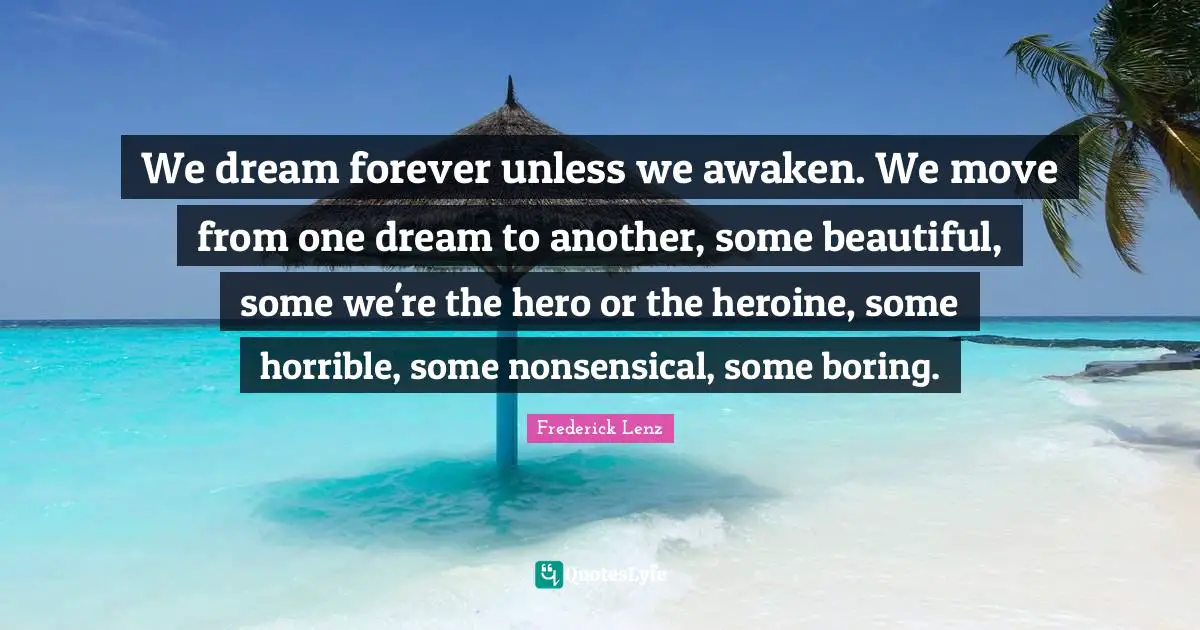 We dream forever unless we awaken. We move from one dream to another, some beautiful, some we're the hero or the heroine, some horrible, some nonsensical, some boring.