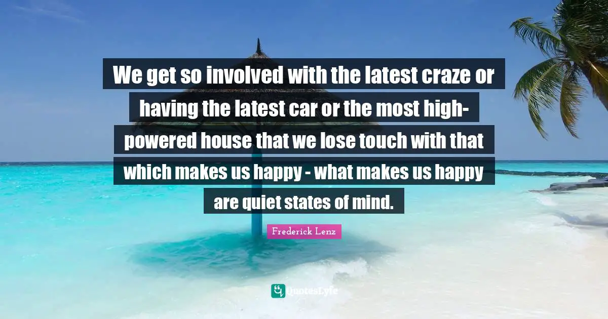 We get so involved with the latest craze or having the latest car or the most high-powered house that we lose touch with that which makes us happy - what makes us happy are quiet states of mind.