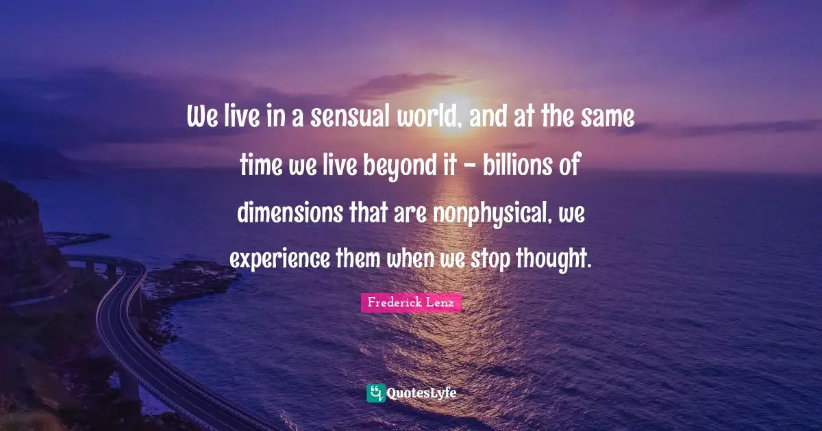 We live in a sensual world, and at the same time we live beyond it - billions of dimensions that are nonphysical, we experience them when we stop thought.