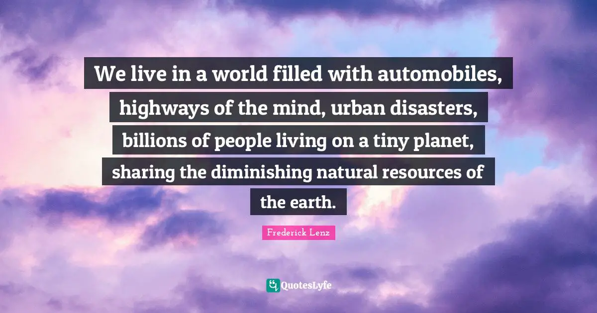 We live in a world filled with automobiles, highways of the mind, urban disasters, billions of people living on a tiny planet, sharing the diminishing natural resources of the earth.