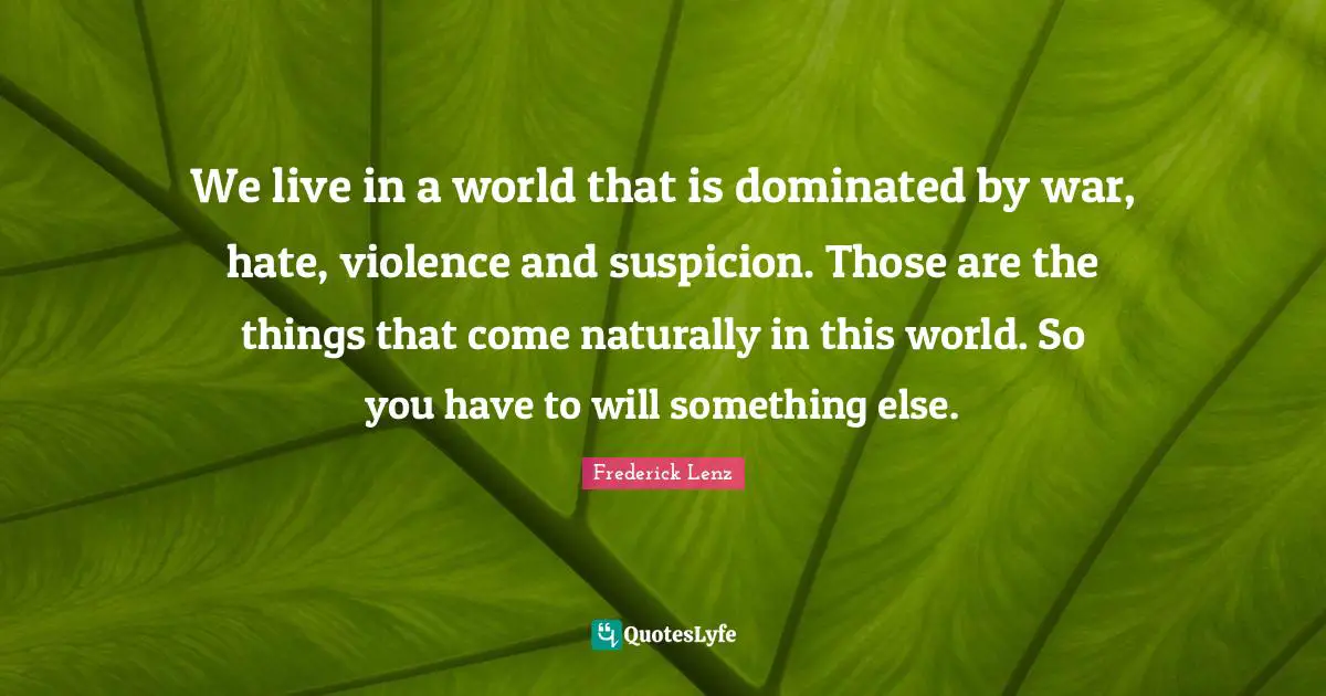 We live in a world that is dominated by war, hate, violence and suspicion. Those are the things that come naturally in this world. So you have to will something else.