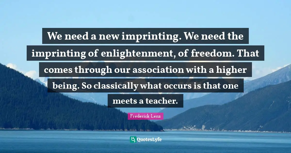 We need a new imprinting. We need the imprinting of enlightenment, of freedom. That comes through our association with a higher being. So classically what occurs is that one meets a teacher.