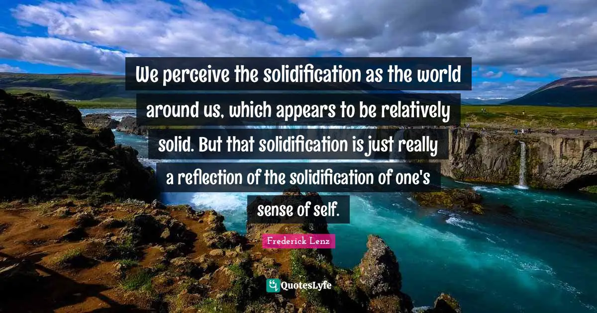 We perceive the solidification as the world around us, which appears to be relatively solid. But that solidification is just really a reflection of the solidification of one's sense of self.