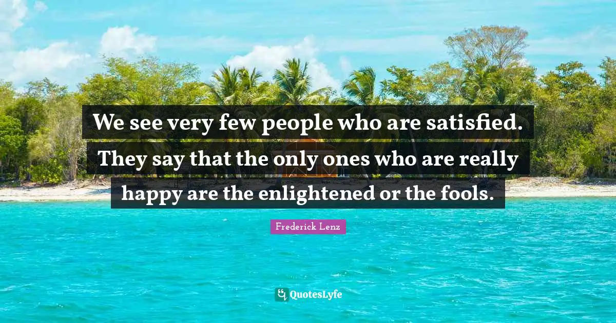 We see very few people who are satisfied. They say that the only ones who are really happy are the enlightened or the fools.